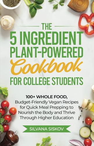 The 5 Ingredient Plant-Powered Cookbook for College Students: 100+ Whole Food, Budget-Friendly Vegan Recipes for Quick Meal Prepping to Nourish the Body and Thrive Through Higher Education