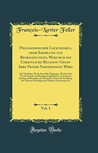 Philosophischer Catechismus, oder Sammlung von Beobachtungen, Wodurch die Christliche Religion Gegen Ihre Feinde Vertheidiget Wird, Vol. 1: Ein ... des Heutigen Unglaubens zu Verwahren Suchen