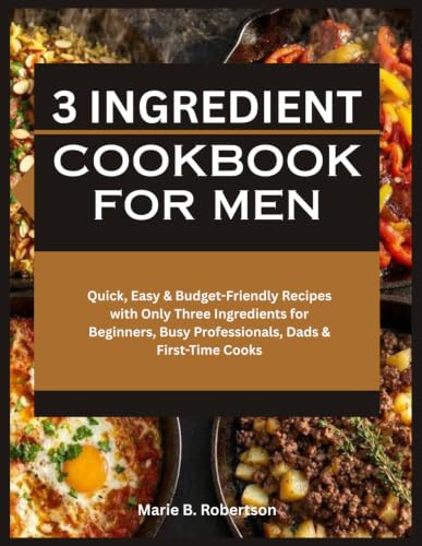 3 Ingredient Cookbook for Men: Quick, Easy & Budget-Friendly Recipes with Only Three Ingredients for Beginners, Busy Professionals, Dads & First-Time Cooks
