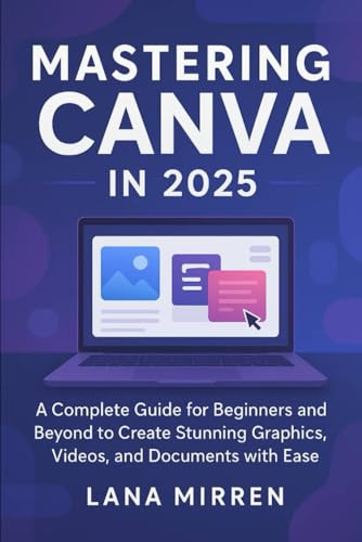 Mastering Canva in 2025: A Complete Guide for Beginners and Beyond to Create Stunning Graphics, Videos, and Documents with Ease