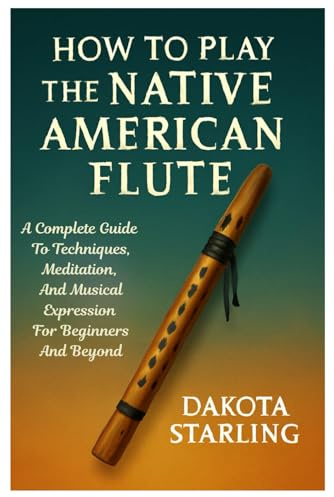 How To Play The Native American Flute: A Complete Guide To Techniques, Meditation, And Musical Expression For Beginners And Beyond