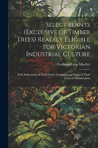 Select Plants (exclusive of Timber Trees) Readily Eligible for Victorian Industrial Culture: With Indications of Their Native Countries and Some of Their Uses; an Enumeration