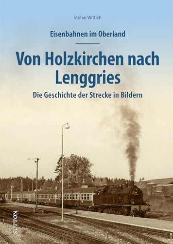 Eisenbahnen im Oberland: Von Holzkirchen nach Lenggries. Die Geschichte der Strecke in Bildern