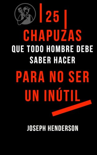 25 CHAPUZAS QUE TODO HOMBRE DEBE SABER HACER PARA NO SER UN INÚTIL: (Una guía paso a paso para iniciarse en el mundo del bricolaje casero y poder arreglar todas esas cosas que nos molestan)