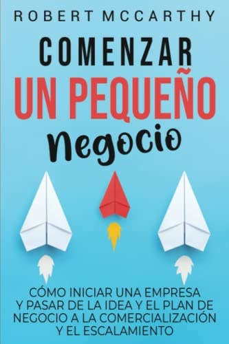 Comenzar un pequeño negocio: Cómo iniciar una empresa y pasar de la idea y el plan de negocio a la comercialización y el escalamiento