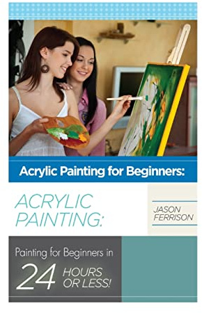 Acrylic Painting for Beginners: The Ultimate Crash Course Guide to Mastering Acrylic Painting in 24 hours or Less! (Acrylic Painting - Acrylic ... - Oil Painting for Beginners - How to Paint)