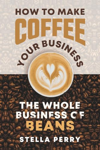 The Whole Business of Beans: How to Make Coffee Your Business