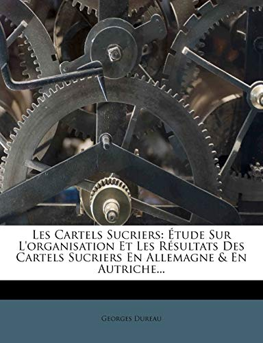 Les Cartels Sucriers: Etude Sur L'Organisation Et Les Resultats Des Cartels Sucriers En Allemagne & En Autriche...