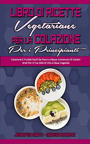 Libro di Ricette Vegetariane per la Colazione per Principianti: Colazione E Frullati Facili Da Fare e a Basso Contenuto Di Carboidrati Per Il Tuo ... Cookbook for Beginners) (Italian Edition)