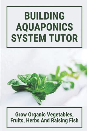 Building Aquaponics System Tutor:Grow Organic Vegetables, Fruits, Herbs And Raising Fish: How To Set Up A Backyard Aquaponics System