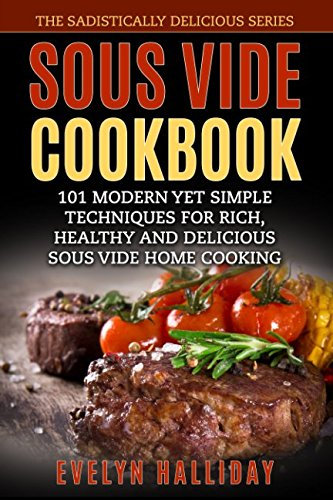 Sous Vide Cookbook: 101 Modern yet Simple Techniques for Rich, Healthy and Delicious Sous Vide Home Cooking (The Sadistically Delicious Series)