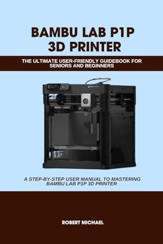BAMBU LAB P1P 3D PRINTER: THE ULTIMATE USER-FRIENDLY GUIDEBOOK FOR SENIORS AND BEGINNERS: A STEP-BY-STEP USER MANUAL TO MASTERING BAMBU LAB P1P 3D ... PRINTER (Computer and Technology Guide Books)