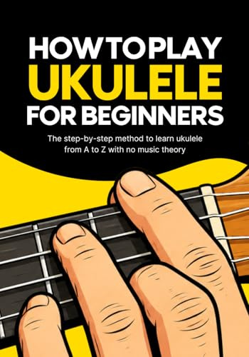 How to Play Ukulele for Beginners: The method to learn ukulele from A to Z without music theory
