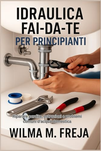 IDRAULICA FAI-DA-TE PER PRINCIPIANTI: Riparare perdite, ostruzioni e problemi comuni d'acqua domestica