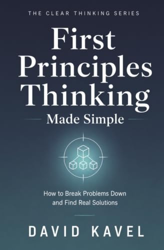 First Principles Thinking Made Simple: How to Break Problems Down and Find Real Solutions