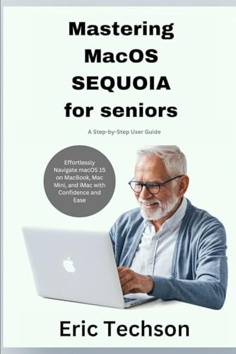 Mastering macOS Sequoia for Seniors A Step-by-Step User Guide: Effortlessly Navigate macOS 15 on MacBook, Mac Mini, and iMac with Confidence and Ease (Getting the most from your Apple device)