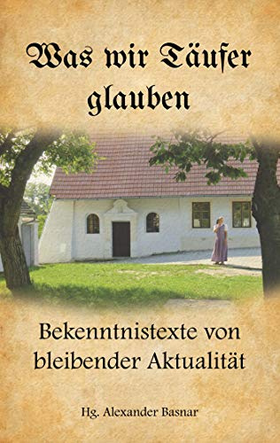 Was wir Täufer glauben: Bekenntnistexte von bleibender Aktualität