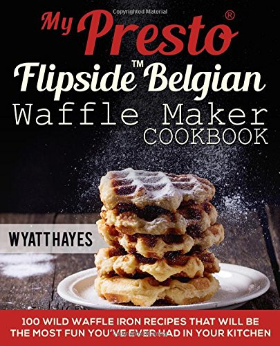 My Presto FlipSide Belgian Waffle Maker Cookbook: 100 Wild Waffle Iron Recipes That Will Be the Most Fun You’ve Ever Had in Your Kitchen