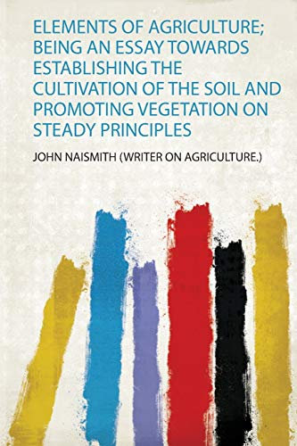 Elements of Agriculture; Being an Essay Towards Establishing the Cultivation of the Soil and Promoting Vegetation on Steady Principles