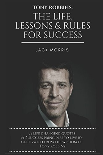 Tony Robbins: The Life, Lessons & Rules For Success (35 Life Changing Quotes Deconstructed & Explained, 15 Success Principles To Live By & Tony's 10 Minute Morning Priming To Ensure A Successful Day)