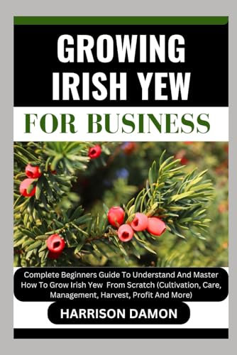 GROWING IRISH YEW FOR BUSINESS: Complete Beginners Guide To Understand And Master How To Grow Irish Yew From Scratch (Cultivation, Care, Management, Harvest, Profit And More)