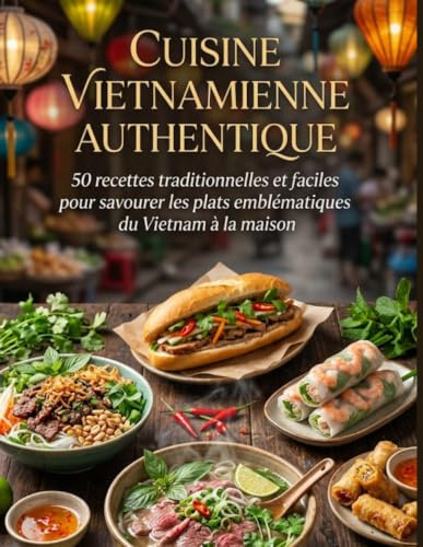 Cuisine Vietnamienne Authentique: 50 recettes traditionnelles et faciles pour savourer les plats emblématiques du Vietnam à la maison