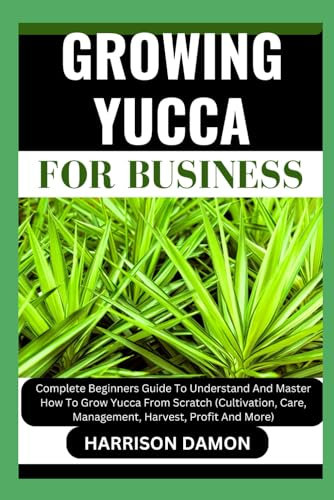 GROWING YUCCA FOR BUSINESS: Complete Beginners Guide To Understand And Master How To Grow Yucca From Scratch (Cultivation, Care, Management, Harvest, Profit And More)