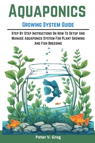 Aquaponics Growing System Guide: Step By Step Instructions On How To Setup And Manage Aquaponics System For Plant Growing And Fish Breeding