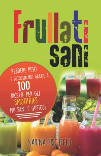 frullati sani: Perdere peso e detossinarsi grazie a 100 ricette per gli smoothies più sani e gustosi