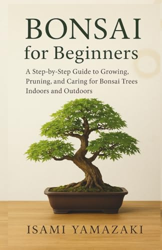 BONSAI FOR BEGINNERS: A Step-by-Step Guide to Growing, Pruning, and Caring for Bonsai Trees Indoors and Outdoors