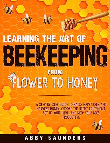 Learning The Art of Beekeeping: From Flower to Honey | A Step-by-Step Guide to Raise Happy Bees and Harvest Honey | Choose The Right Equipment, Set up Your Hive, and Keep Your Bees Productive