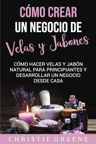 Cómo crear un negocio de velas y jabones: Cómo hacer velas y jabón natural para principiantes y desarrollar un negocio desde casa