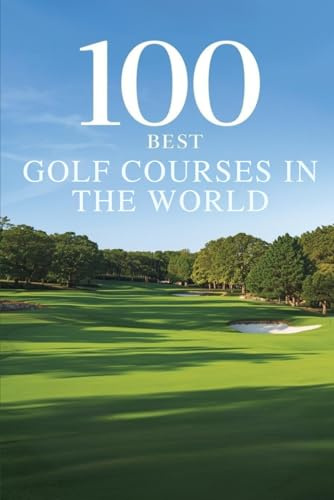100 Best Golf Courses in the World: The Ultimate Travel Guide to Legendary Fairways, Championship Links, and Bucket-List Rounds on Every Continent