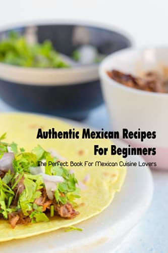 Authentic Mexican Recipes For Beginners: The Perfect Book For Mexican Cuisine Lovers: Mexican Cuisine