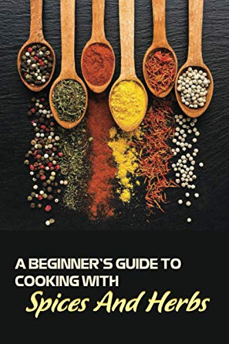 A Beginner's Guide To Cooking With Spices And Herbs: Natural Ingredient, Home Cook, Beginners Cookbook For Spices And Herbs