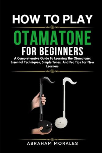 HOW TO PLAY THE OTAMATONE FOR BEGINNERS: A Comprehensive Guide To Learning The Otamatone: Essential Techniques, Simple Tunes, And Pro Tips For New Learners