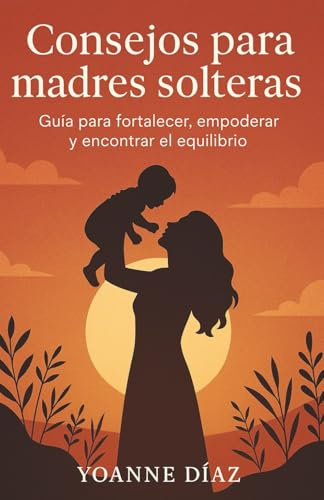CONSEJOS PARA MADRES SOLTERAS: Guía práctica para enfrentar la maternidad con fuerza, amor y equilibrio
