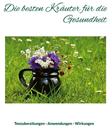 Die besten Kräuter für die Gesundheit: Teezubereitungen - Anwendungen - Wirkungen