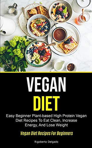 Vegan Diet: Easy Beginner Plant-based High Protein Vegan Diet Recipes To Eat Clean, Increase Energy, And Lose Weight (Vegan Diet Recipes For Beginners)