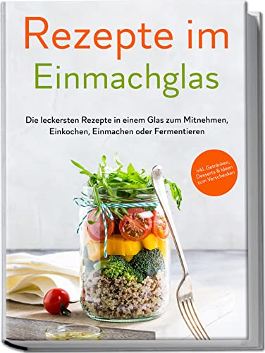 Rezepte im Einmachglas: Die leckersten Rezepte in einem Glas zum Mitnehmen, Einkochen, Einmachen oder Fermentieren | inkl. Getränken, Desserts & Ideen zum Verschenken