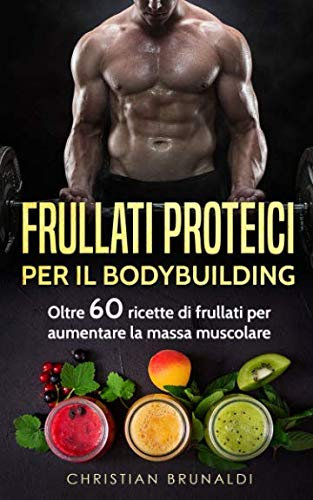 Frullati proteici per il Bodybuilding: Oltre 60 ricette di frullati per aumentare la massa muscolare