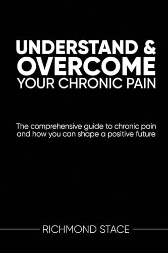 Understand and Overcome Your Chronic Pain: The Comprehensive Guide to Chronic Pain and How You Can Shape a Positive Future
