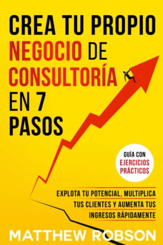 Crea Tu Propio Negocio De Consultoría En 7 Pasos: Explota Tu Potencial, Multiplica Tus Clientes Y Aumenta Tus Ingresos Rápidamente