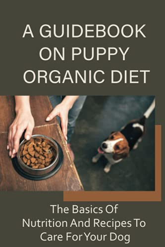 A Guidebook On Puppy Organic Diet: The Basics Of Nutrition And Recipes To Care For Your Dog: Homemade Recipes For Dog Treat