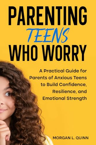 Parenting Teens Who Worry: A Practical Guide for Parents of Anxious Teens to Build Confidence, Resilience, and Emotional Strength