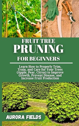 FRUIT TREE PRUNING FOR BEGINNERS: Learn How to Properly Trim, Train, and Care for Your Trees (Apple, Pear, Citrus) to Improve Growth, Prevent Disease, and Increase Fruit Production