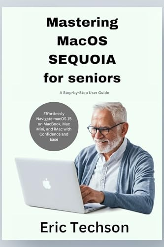 Mastering macOS Sequoia for Seniors A Step-by-Step User Guide: Effortlessly Navigate macOS 15 on MacBook, Mac Mini, and iMac with Confidence and Ease (Getting the most from your Apple device)