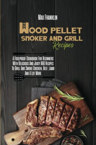 Wood Pellet Smoker And Grill Recipes: A Foolproof Cookbook For Beginners With Delicious And Juicy BBQ Recipes To Grill And Smoke Chicken, Beef, Lamb And A Lot More
