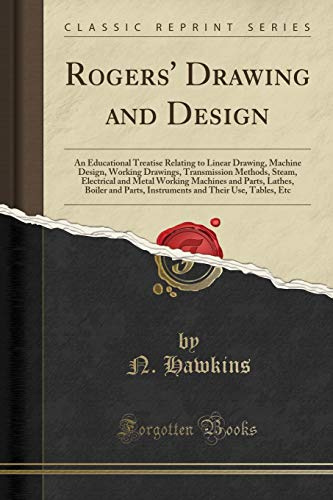 Rogers' Drawing and Design: An Educational Treatise Relating to Linear Drawing, Machine Design, Working Drawings, Transmission Methods, Steam, ... Parts, Instruments and Their Use, Tables, Et