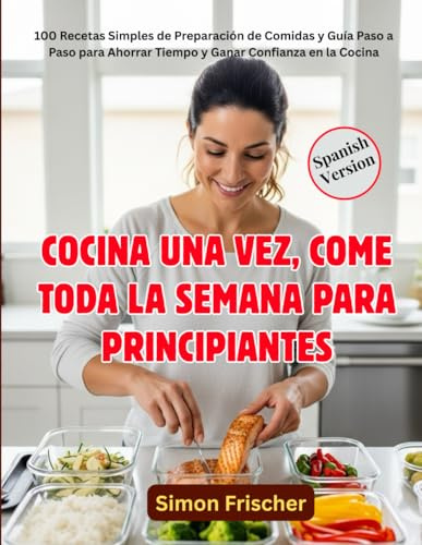 COCINA UNA VEZ, COME TODA LA SEMANA PARA PRINCIPIANTES: 100 Recetas Simples de Preparación de Comidas y Guía Paso a Paso para Ahorrar Tiempo y Ganar Confianza en la Cocina